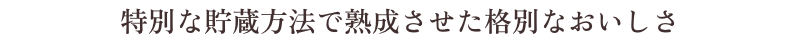 特別な貯蔵方法で熟成させた格別なおいしさ