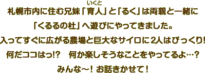 札幌市内に住む兄妹「育人」と「るく」は両親と一緒に「くるるの杜」へ遊びにやってきました。入ってすぐに広がる農場と巨大なサイロに2人はびっくり！何だココはっ！？何か楽しそうなことをやってるよ…？みんな～！お話きかせて！