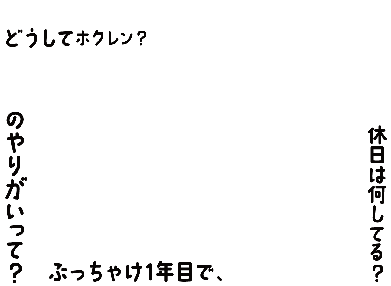 ０１　どうしてホクレン？なるほどホクレン！一番のやりがいって？ぶっちゃけ１年目で、どんな仕事を？休日は何してる？
