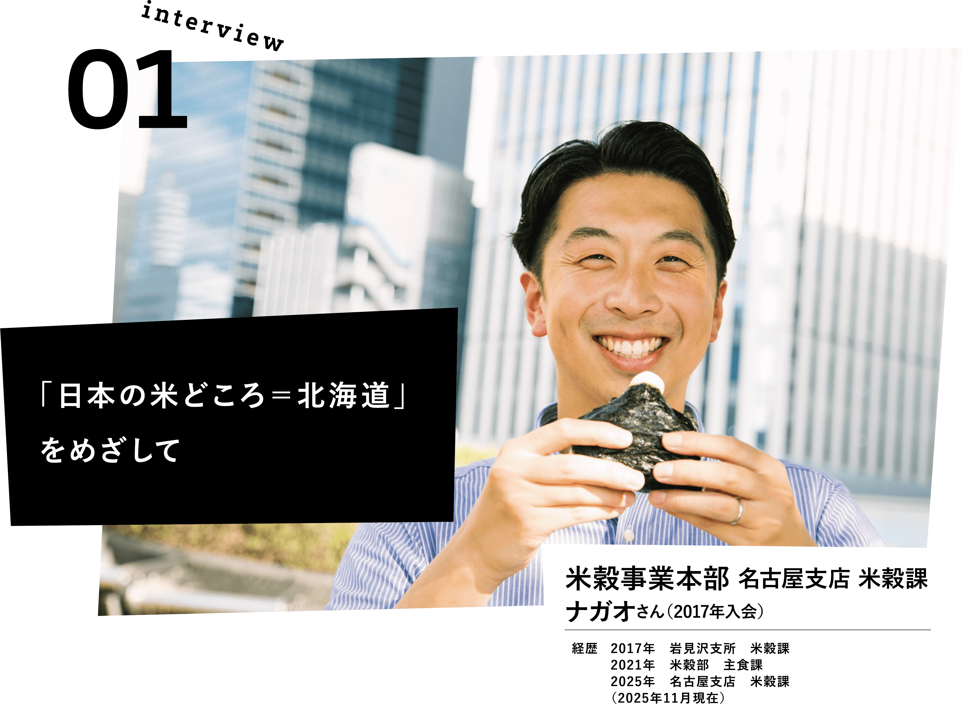 「日本の米どころ＝北海道」をめざして。米穀事業本部　名古屋支店　米穀課　ナガオさん(2017年入会)　経歴　2017年岩見沢支所　米穀課　2021年米穀部	主食課　2025年名古屋支店　米穀課　（2025年11月現在）