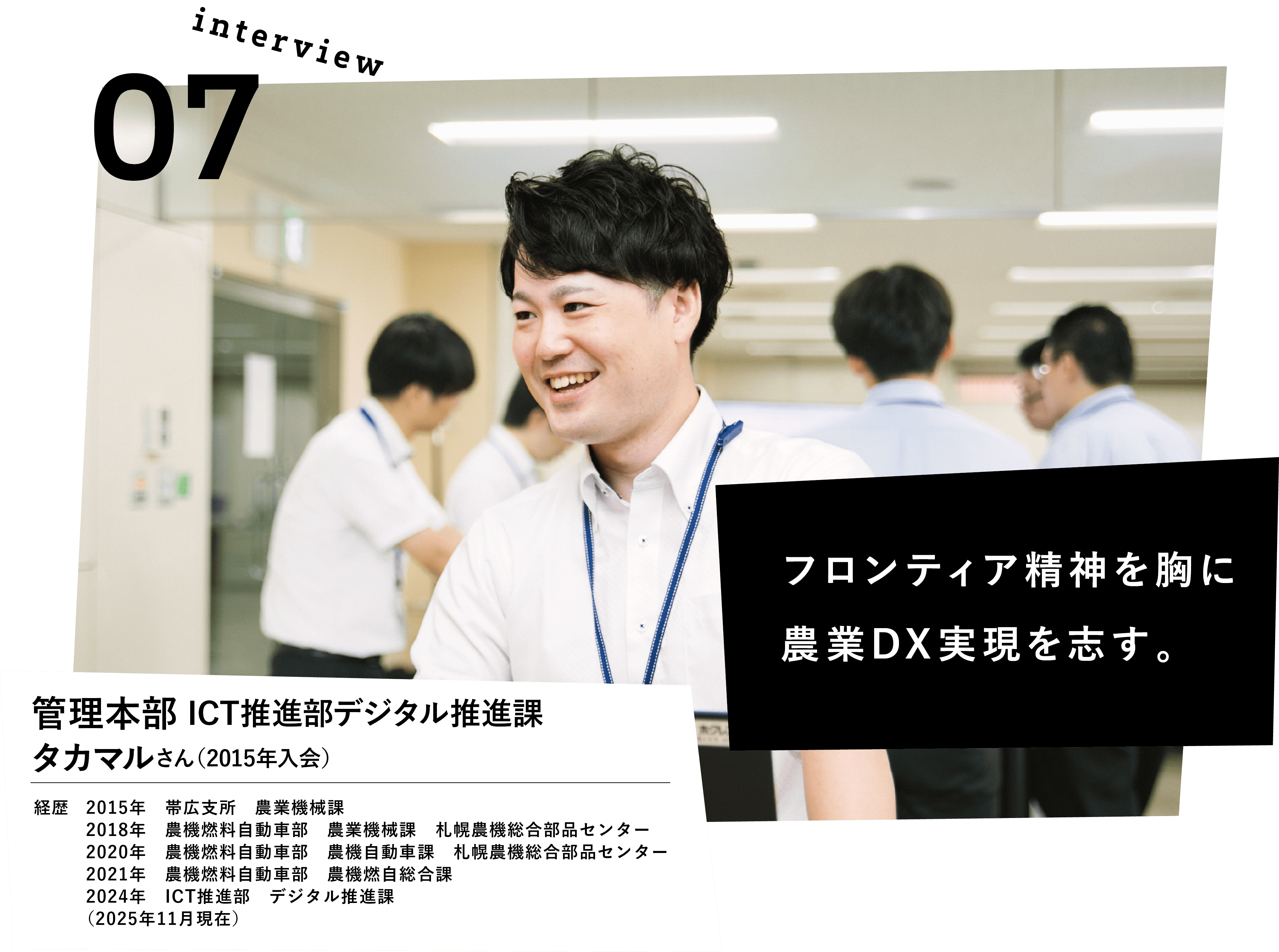 フロンティア精神を胸に農業DX実現を志す。　管理本部　ICT推進部デジタル推進課　タカマルさん（2015年入会）　経歴　2015年　帯広支所　農業機械課　2016年　農機燃料自動車部　農業機械課　農機燃料自動車部　農業機械課　2020年　農機燃料自動車部　農機自動車課　札幌農機総合部品センター　2021年　農機燃料自動車部　農機燃自総合課　2024年　ICT推進部	デジタル推進課　（2025年11月現在）