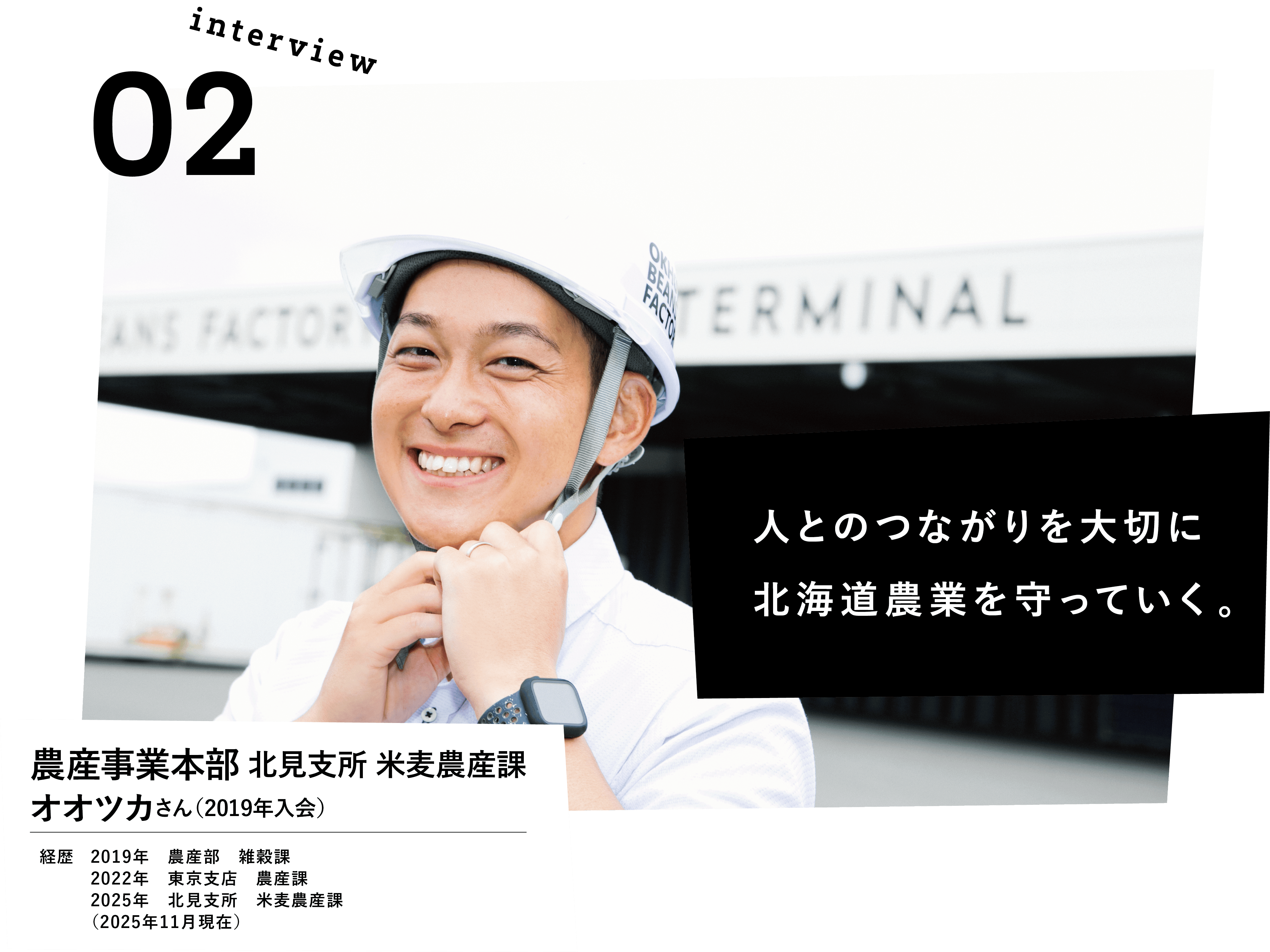人とのつながりを大切に北海道農産を守っていく。農産事業本部　北見支所　米麦農産課　オオツカさん(2019年入会)　経歴　2019年農産部　雑穀課　2022年東京支店　農産課　2025年北見支所　米麦農産課　（2025年11月現在）