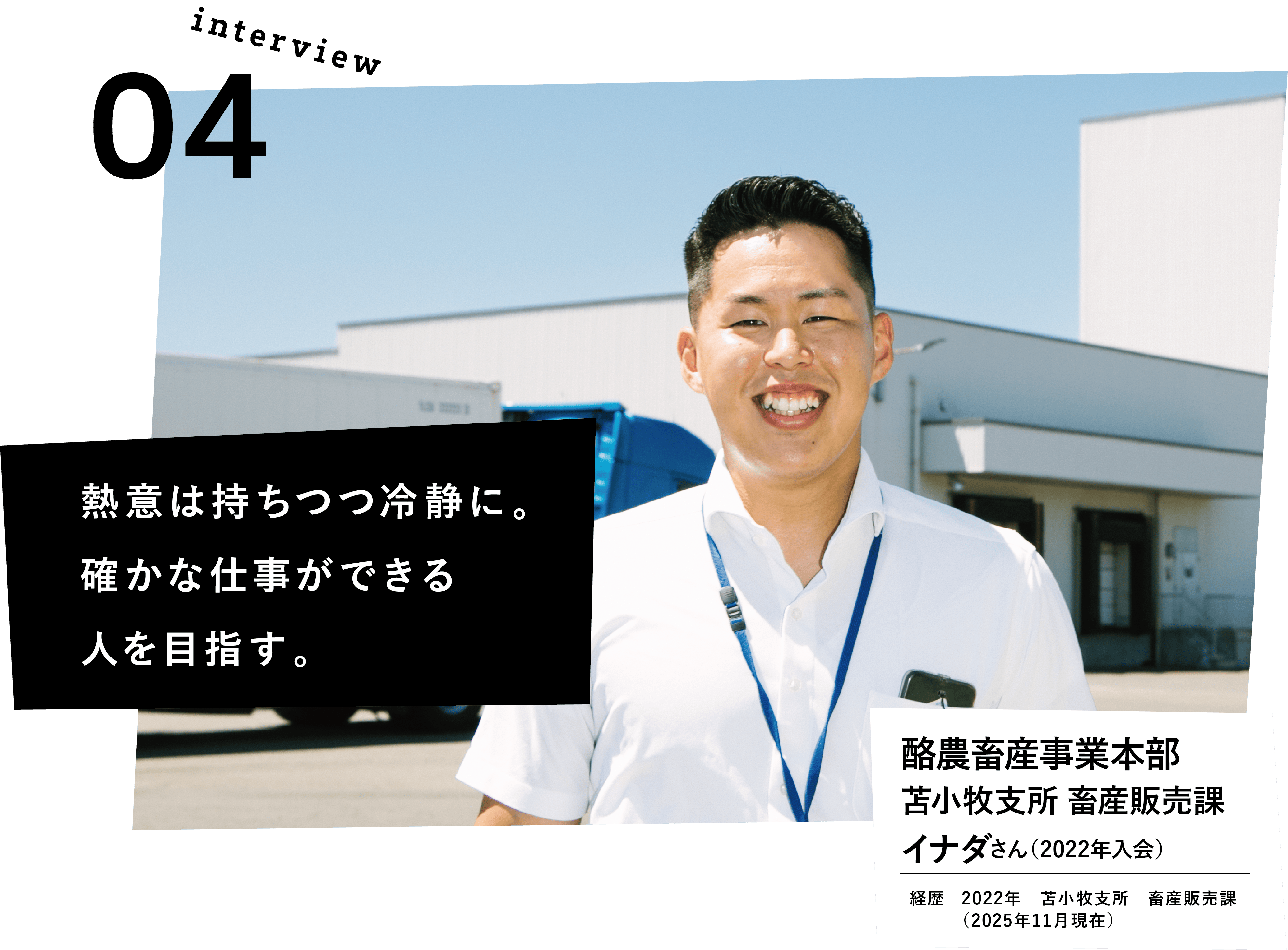 熱意は持ちつつ冷静に。確かな仕事ができる人を目指す。酪農畜産事業本部　苫小牧支所　畜産販売課　イナダさん（2022年入会）　経歴　2022年　苫小牧支所　畜産販売課　（2025年11月現在）
