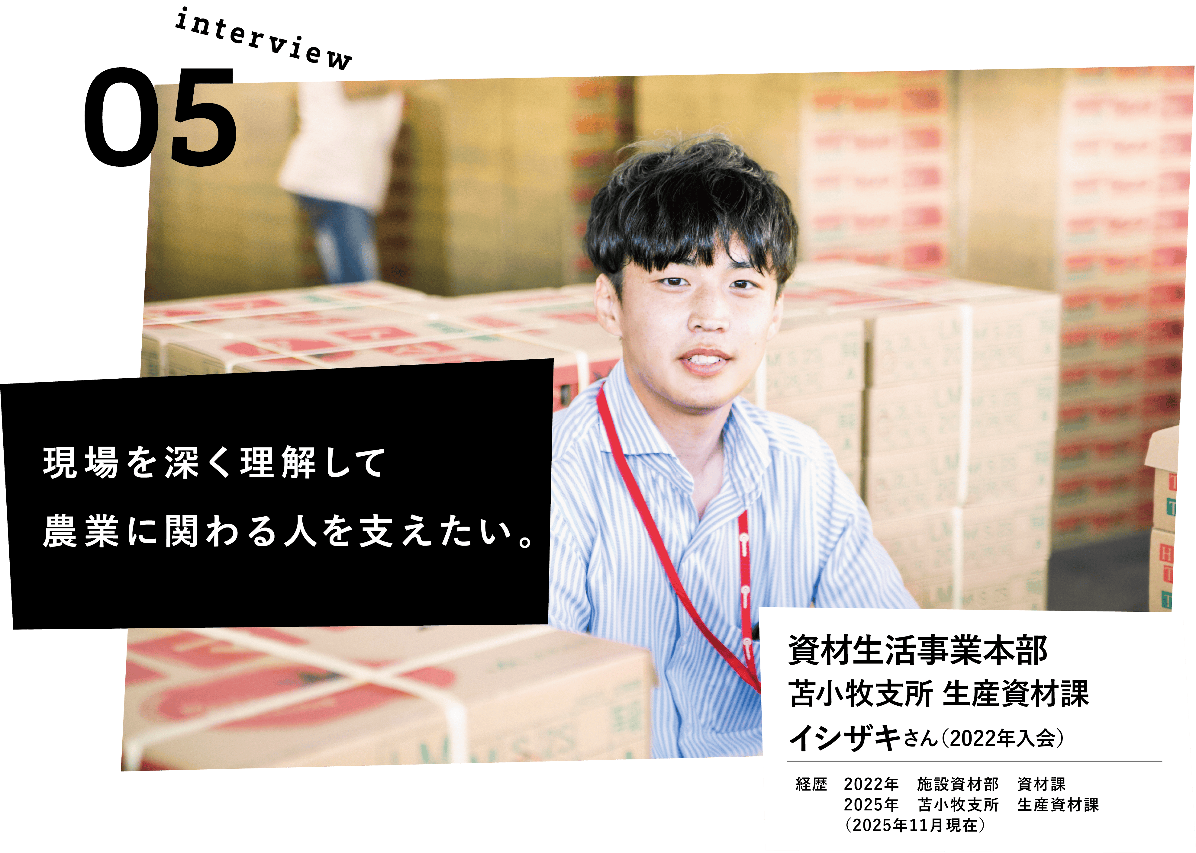 現場を深く理解して農業に関わる人を支えたい。資材生活事業本部　苫小牧支所　生産資材課　イシザキさん（2022年入会）　経歴　2022年　施設資材部　資材課　2025年　苫小牧支所　生産資材課　（2025年11月現在）
