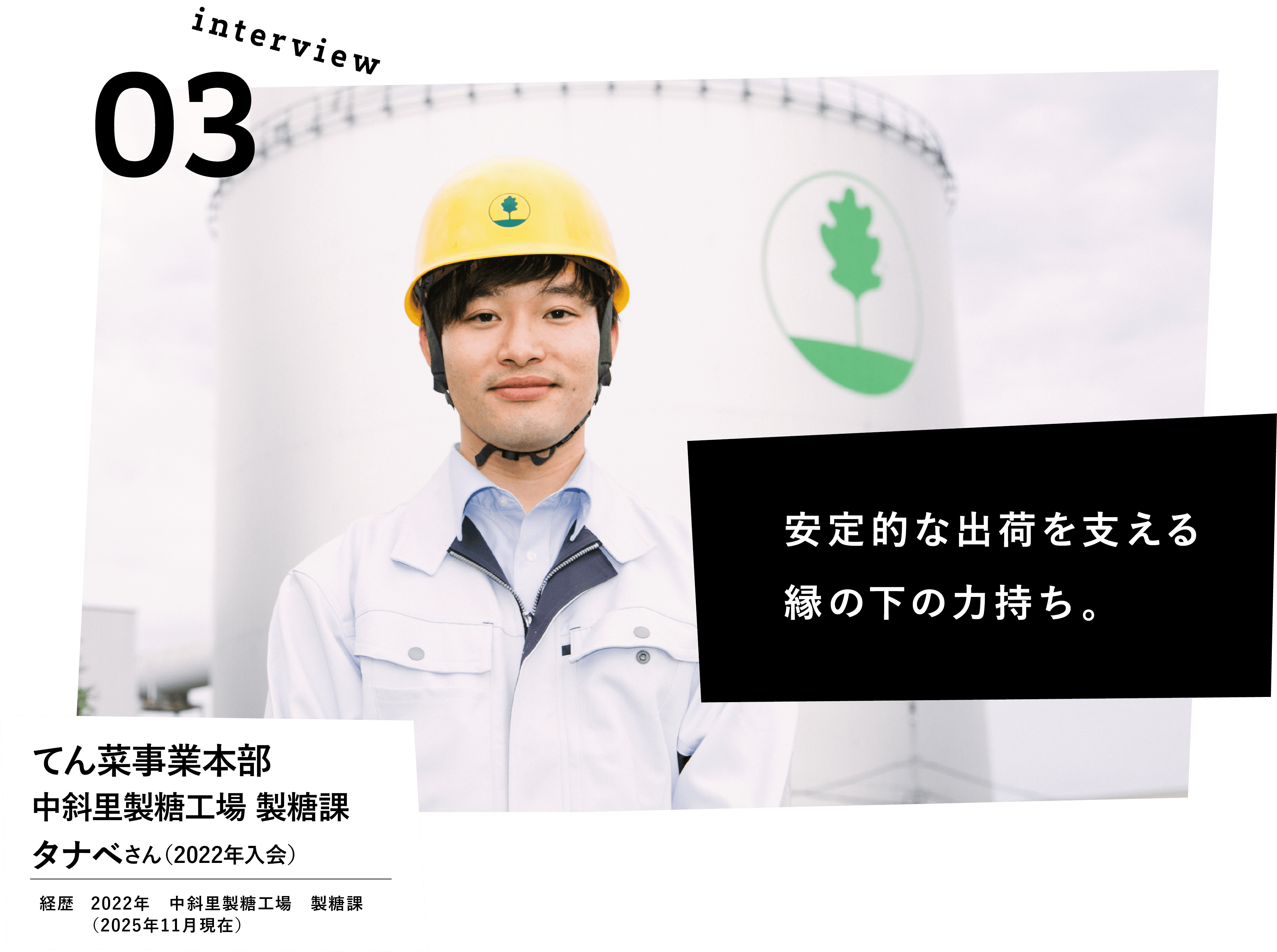 安定的な出荷を支える縁の下の力持ち。　てん菜事業本部　中斜里製糖工場　製糖課　タナベさん（2022年入会） 経歴　2022年　中斜里製糖工場　製糖課　（2025年11月現在）