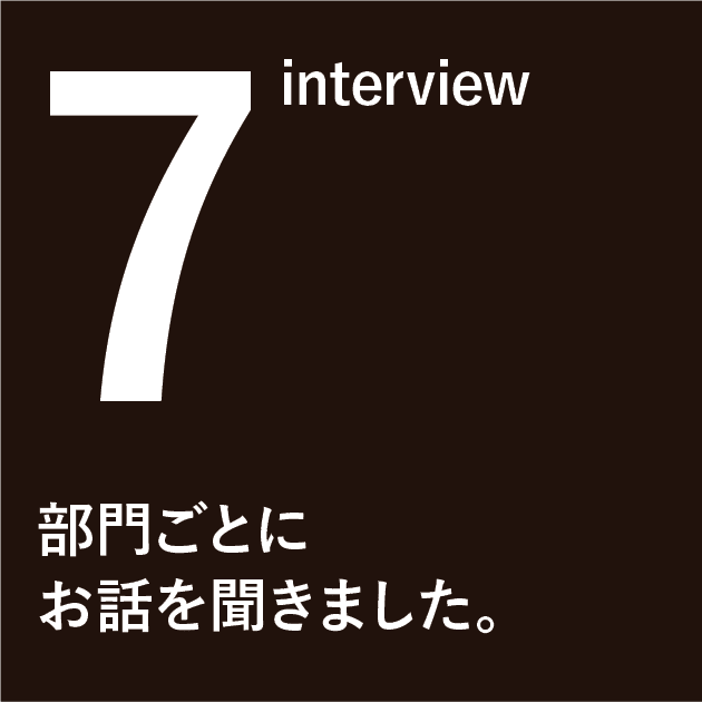 7 interview　部門ごとにお話を聞きました。